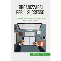 Organizzarsi Per Il Successo : I Fondamenti Di Una Gestione Efficace Del Tempo E Delle Priorità