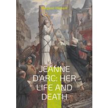 Jeanne D'Arc: Her Life And Death : The Definitive Biography Of France's Martyred Heroine And Her Divine Mission