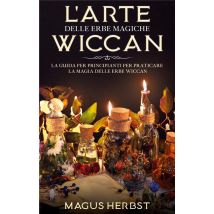 L'Arte Delle Erbe Magiche Wiccan - La Guida Per Principianti Per Praticare La Magia Delle Erbe Wiccan
