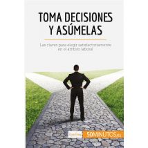 Toma Decisiones Y Asumelas : Las Claves Para Elegir Satisfactoriamente En El Ambito Laboral