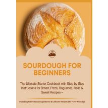 Sourdough For Beginners:the Ultimate Starter Cookbook With Step-by-step Instructions For Bread,