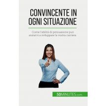 Convincente In Ogni Situazione : Come L'Abilità Di Persuasione Può Aiutarvi A Sviluppare La Vostra Carriera