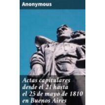 Actas Capitulares Desde El 21 Hasta El 25 De Mayo De 1810 En Buenos Ai